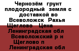 Чернозём, грунт плодородный, земля с доставкой во Всеволожск, Рахья, Щеглово › Цена ­ 750 - Ленинградская обл., Всеволожский р-н, Щеглово п.  »    . Ленинградская обл.